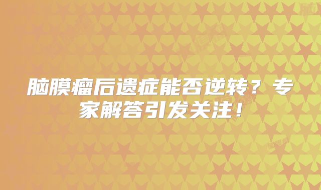 脑膜瘤后遗症能否逆转？专家解答引发关注！