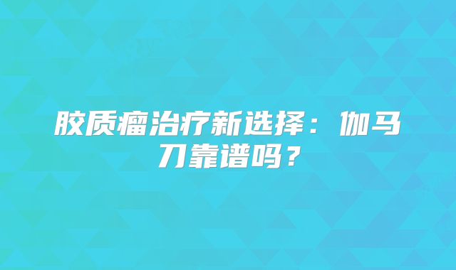 胶质瘤治疗新选择：伽马刀靠谱吗？