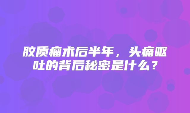 胶质瘤术后半年，头痛呕吐的背后秘密是什么？