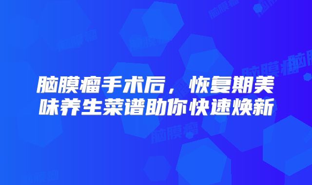 脑膜瘤手术后，恢复期美味养生菜谱助你快速焕新