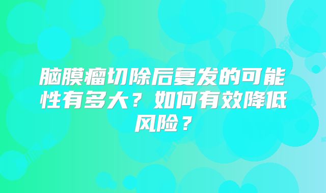 脑膜瘤切除后复发的可能性有多大？如何有效降低风险？