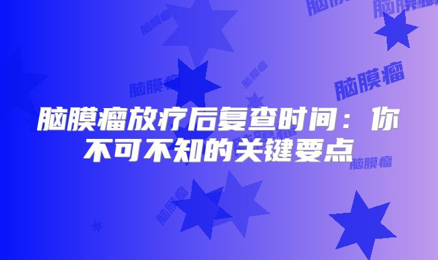 脑膜瘤放疗后复查时间：你不可不知的关键要点