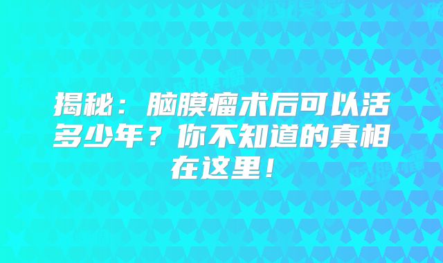 揭秘：脑膜瘤术后可以活多少年？你不知道的真相在这里！