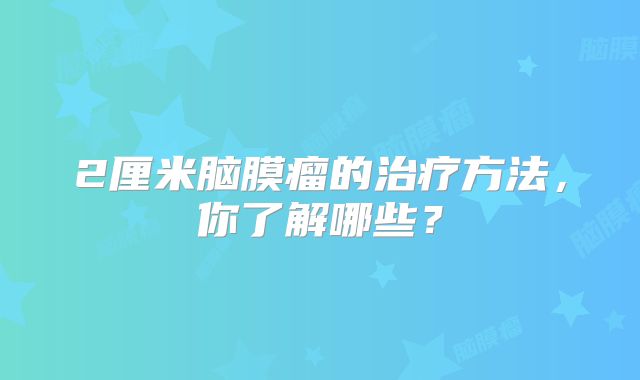 2厘米脑膜瘤的治疗方法，你了解哪些？