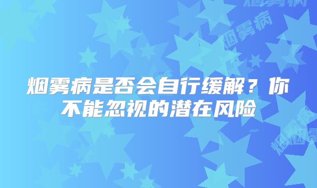 烟雾病是否会自行缓解？你不能忽视的潜在风险
