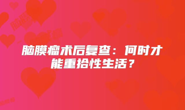 脑膜瘤术后复查：何时才能重拾性生活？