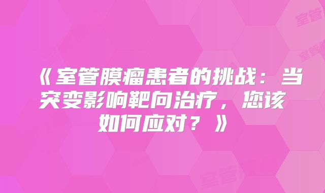 《室管膜瘤患者的挑战：当突变影响靶向治疗，您该如何应对？》