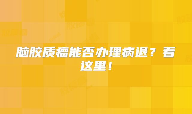 脑胶质瘤能否办理病退？看这里！