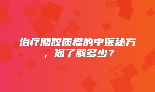 治疗脑胶质瘤的中医秘方，您了解多少？