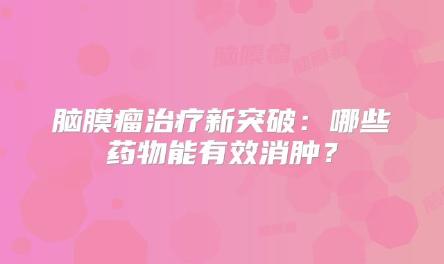 脑膜瘤治疗新突破：哪些药物能有效消肿？