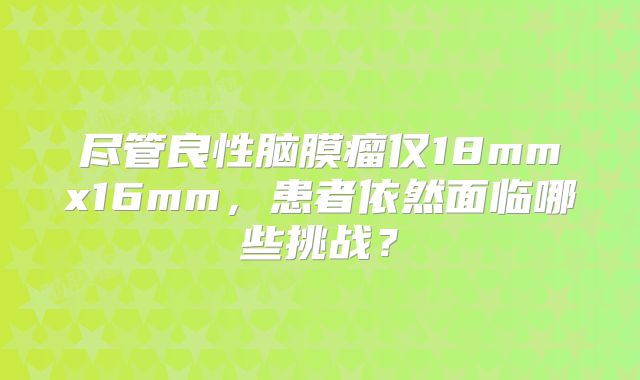 尽管良性脑膜瘤仅18mmx16mm，患者依然面临哪些挑战？