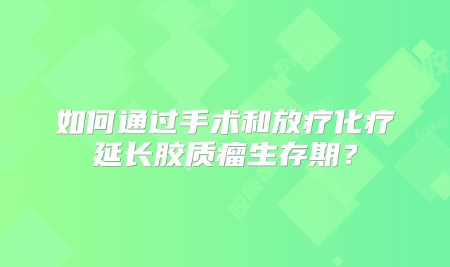 如何通过手术和放疗化疗延长胶质瘤生存期？