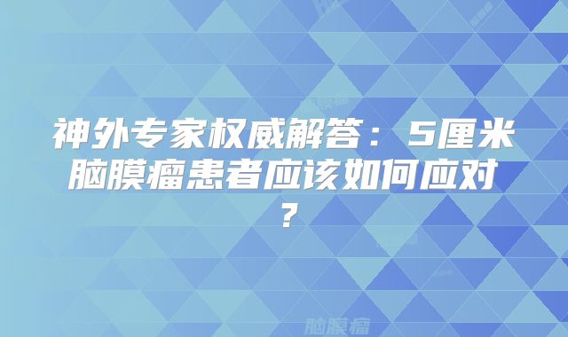 神外专家权威解答：5厘米脑膜瘤患者应该如何应对？