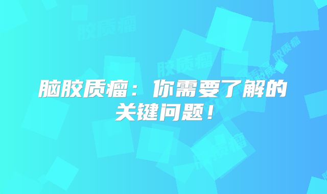 脑胶质瘤：你需要了解的关键问题！