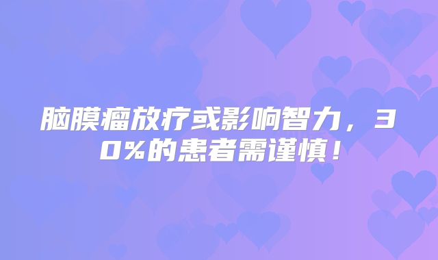 脑膜瘤放疗或影响智力，30%的患者需谨慎！