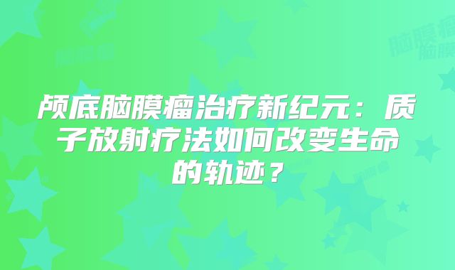 颅底脑膜瘤治疗新纪元：质子放射疗法如何改变生命的轨迹？