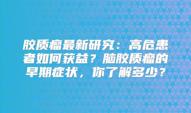 胶质瘤最新研究：高危患者如何获益？脑胶质瘤的早期症状，你了解多少？