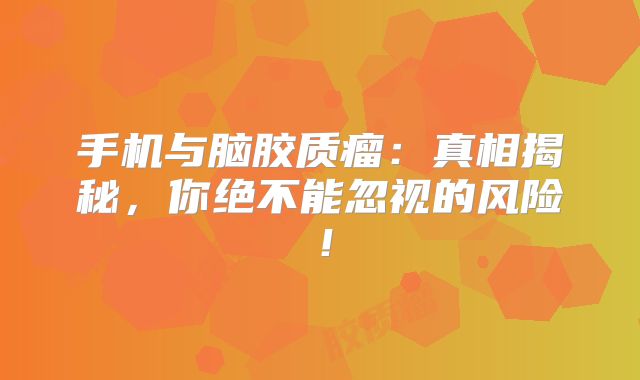 手机与脑胶质瘤：真相揭秘，你绝不能忽视的风险！
