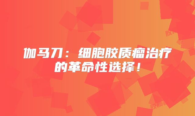 伽马刀：细胞胶质瘤治疗的革命性选择！