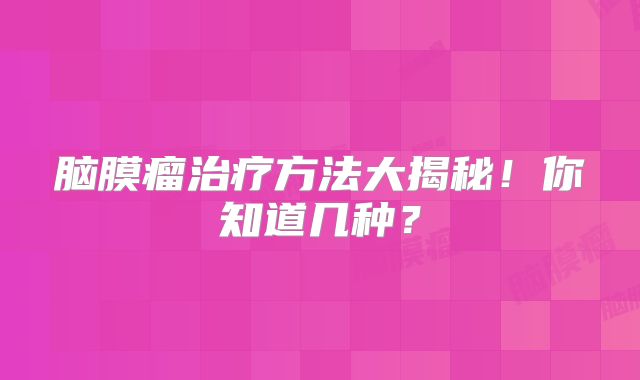 脑膜瘤治疗方法大揭秘！你知道几种？