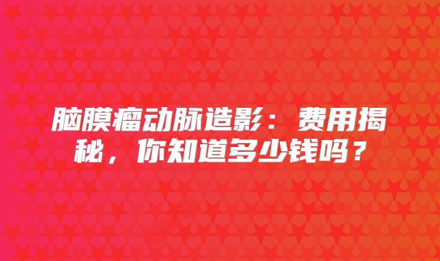 脑膜瘤动脉造影：费用揭秘，你知道多少钱吗？