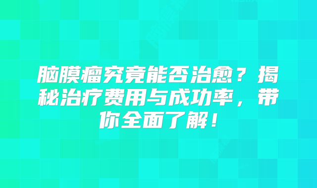 脑膜瘤究竟能否治愈？揭秘治疗费用与成功率，带你全面了解！
