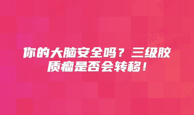 你的大脑安全吗？三级胶质瘤是否会转移！