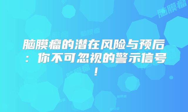 脑膜瘤的潜在风险与预后：你不可忽视的警示信号！