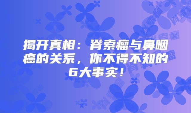 揭开真相：脊索瘤与鼻咽癌的关系，你不得不知的6大事实！
