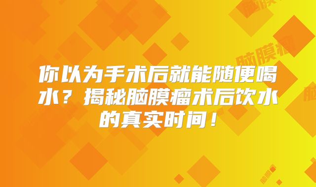 你以为手术后就能随便喝水？揭秘脑膜瘤术后饮水的真实时间！