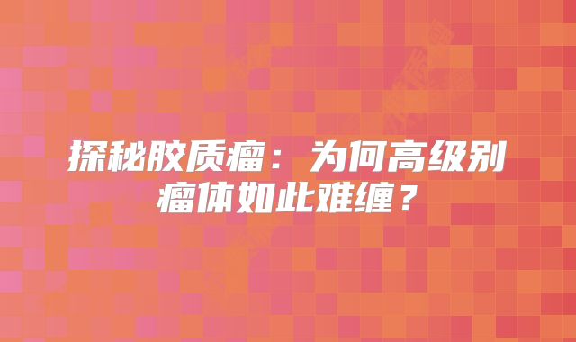 探秘胶质瘤：为何高级别瘤体如此难缠？