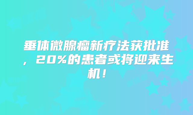 垂体微腺瘤新疗法获批准，20%的患者或将迎来生机！