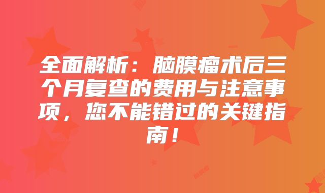 全面解析：脑膜瘤术后三个月复查的费用与注意事项，您不能错过的关键指南！