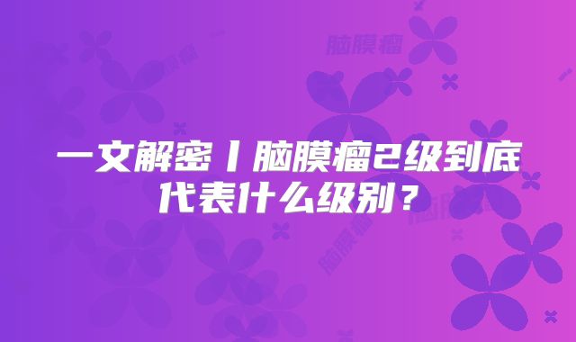 一文解密丨脑膜瘤2级到底代表什么级别？