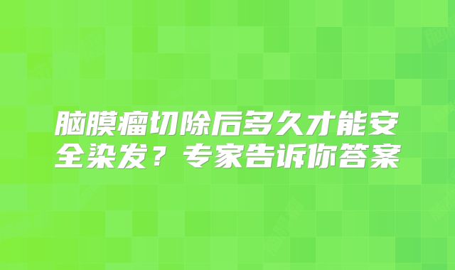 脑膜瘤切除后多久才能安全染发？专家告诉你答案