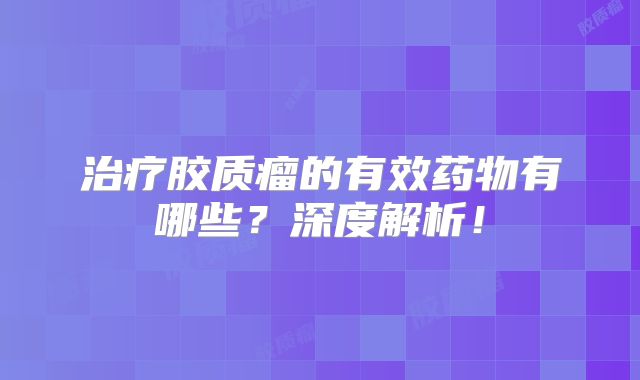 治疗胶质瘤的有效药物有哪些？深度解析！