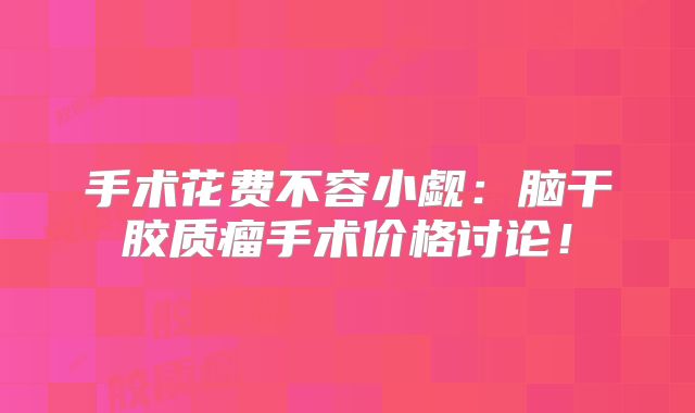 手术花费不容小觑：脑干胶质瘤手术价格讨论！