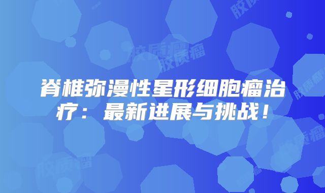 脊椎弥漫性星形细胞瘤治疗：最新进展与挑战！