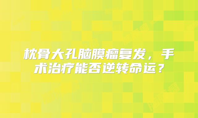 枕骨大孔脑膜瘤复发，手术治疗能否逆转命运？
