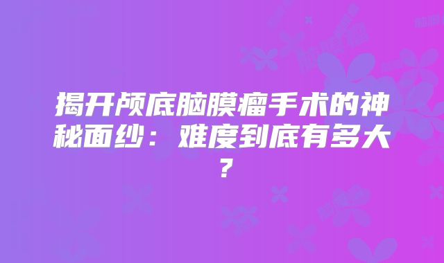 揭开颅底脑膜瘤手术的神秘面纱：难度到底有多大？