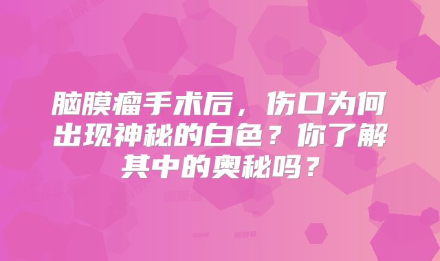 脑膜瘤手术后，伤口为何出现神秘的白色？你了解其中的奥秘吗？
