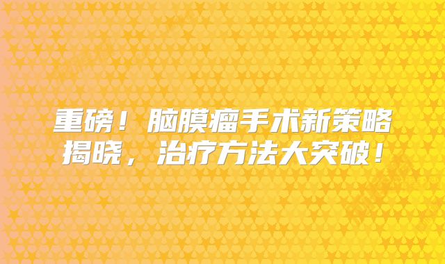 重磅！脑膜瘤手术新策略揭晓，治疗方法大突破！