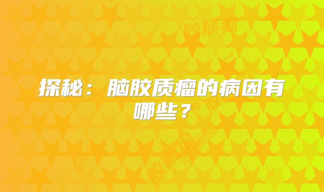 探秘：脑胶质瘤的病因有哪些？