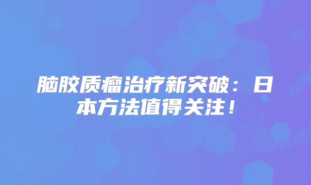 脑胶质瘤治疗新突破：日本方法值得关注！