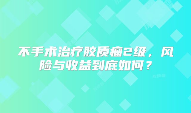 不手术治疗胶质瘤2级，风险与收益到底如何？