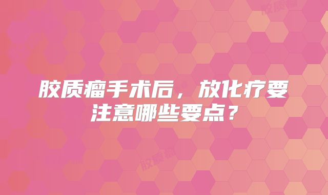 胶质瘤手术后，放化疗要注意哪些要点？