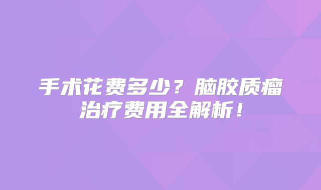 手术花费多少？脑胶质瘤治疗费用全解析！