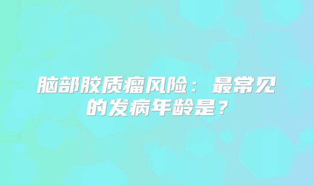 脑部胶质瘤风险：最常见的发病年龄是？