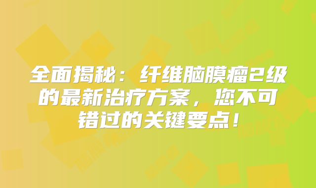 全面揭秘：纤维脑膜瘤2级的最新治疗方案，您不可错过的关键要点！