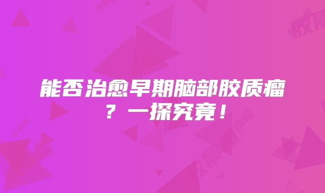 能否治愈早期脑部胶质瘤？一探究竟！
